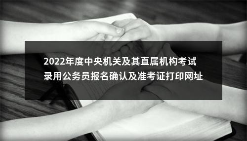 2022年度中央机关及其直属机构考试录用公务员报名确认及准考证打印网址 图片