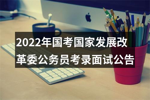 2022年国考国家发展改革委公务员考录面试公告 图片