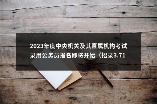 2023年度中央机关及其直属机构考试录用公务员报名即将开始（招录3.71万人） 图片