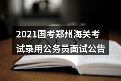 2021国考郑州海关考试录用公务员面试公告 图片