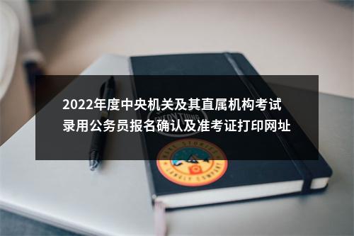 2022年度中央机关及其直属机构考试录用公务员报名确认及准考证打印网址 图片