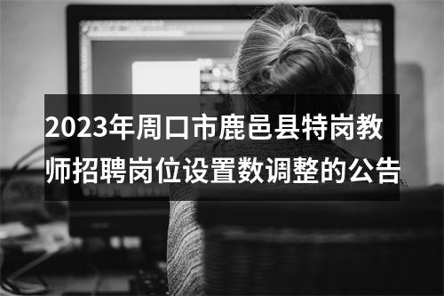 2023年周口市鹿邑县特岗教师招聘岗位设置数调整的公告 图片